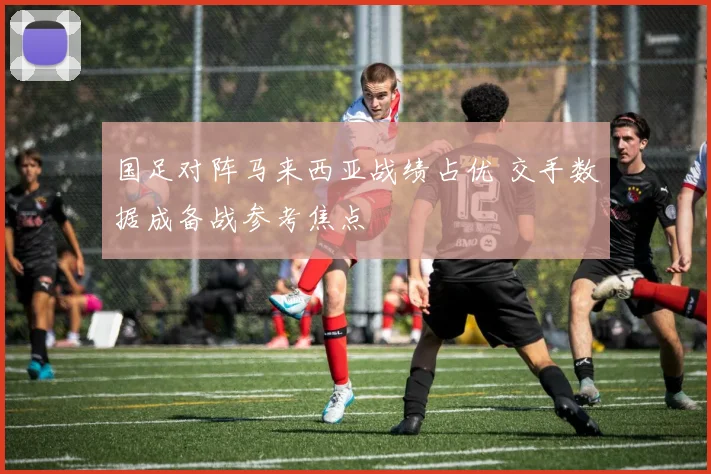 国足对阵马来西亚战绩占优 交手数据成备战参考焦点