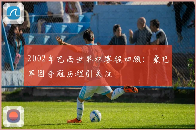 2002年巴西世界杯赛程回顾：桑巴军团夺冠历程引关注