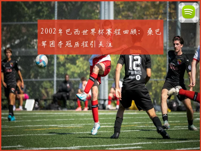 2002年巴西世界杯赛程回顾:桑巴军团夺冠历程引关注